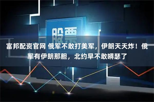 富邦配资官网 俄军不敢打美军，伊朗天天炸！俄军有伊朗那胆，北约早不敢嘚瑟了