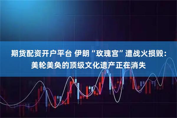 期货配资开户平台 伊朗“玫瑰宫”遭战火损毁：美轮美奂的顶级文化遗产正在消失