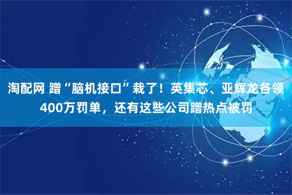 淘配网 蹭“脑机接口”栽了！英集芯、亚辉龙各领400万罚单，还有这些公司蹭热点被罚