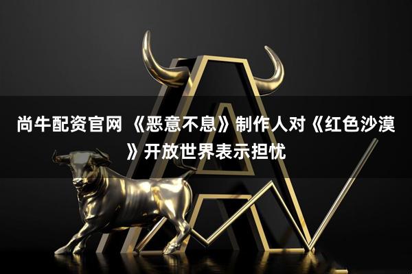尚牛配资官网 《恶意不息》制作人对《红色沙漠》开放世界表示担忧
