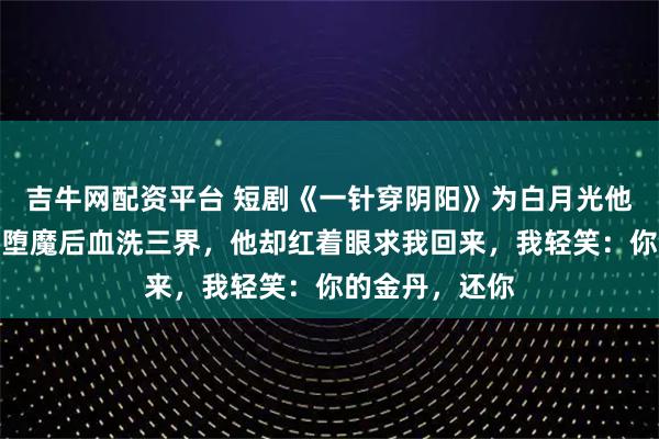 吉牛网配资平台 短剧《一针穿阴阳》为白月光他挖我金丹，我堕魔后血洗三界，他却红着眼求我回来，我轻笑：你的金丹，还你