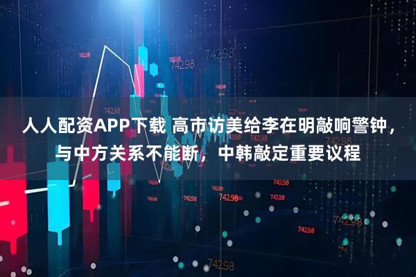 人人配资APP下载 高市访美给李在明敲响警钟，与中方关系不能断，中韩敲定重要议程