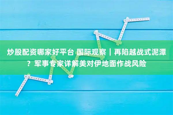 炒股配资哪家好平台 国际观察｜再陷越战式泥潭？军事专家详解美对伊地面作战风险