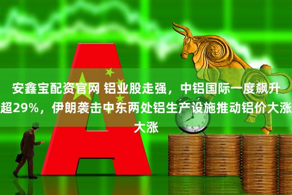 安鑫宝配资官网 铝业股走强，中铝国际一度飙升超29%，伊朗袭击中东两处铝生产设施推动铝价大涨