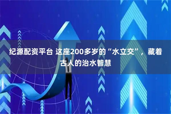 纪源配资平台 这座200多岁的“水立交”，藏着古人的治水智慧