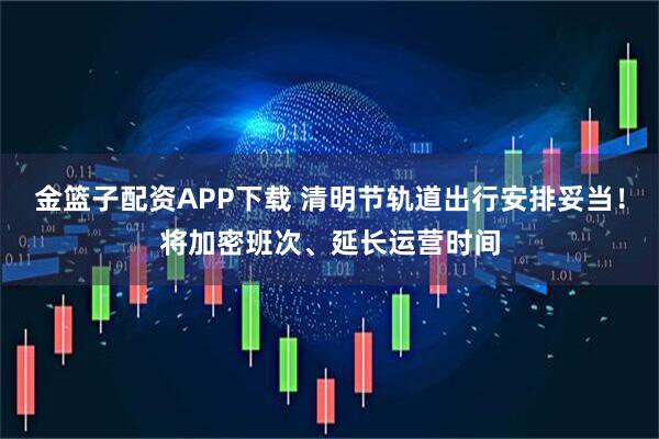 金篮子配资APP下载 清明节轨道出行安排妥当！将加密班次、延长运营时间