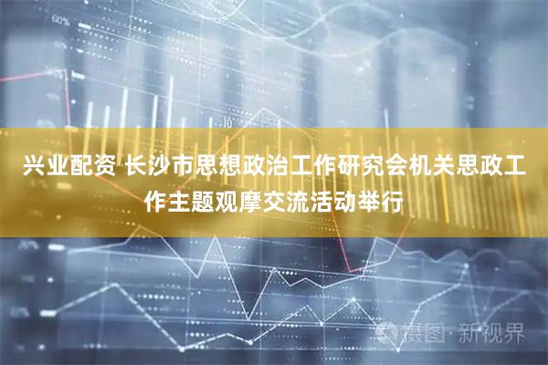 兴业配资 长沙市思想政治工作研究会机关思政工作主题观摩交流活动举行