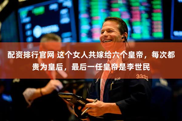 配资排行官网 这个女人共嫁给六个皇帝，每次都贵为皇后，最后一任皇帝是李世民