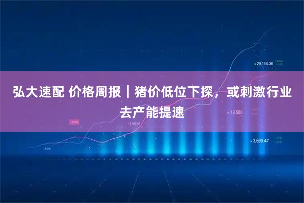弘大速配 价格周报｜猪价低位下探，或刺激行业去产能提速