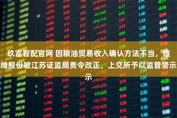 玖富智配官网 因粮油贸易收入确认方法不当，维维股份被江苏证监局责令改正，上交所予以监管警示