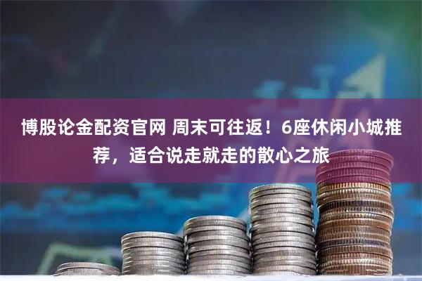博股论金配资官网 周末可往返！6座休闲小城推荐，适合说走就走的散心之旅