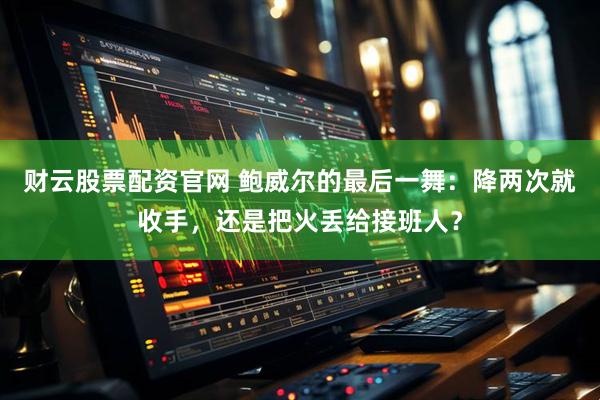 财云股票配资官网 鲍威尔的最后一舞：降两次就收手，还是把火丢给接班人？