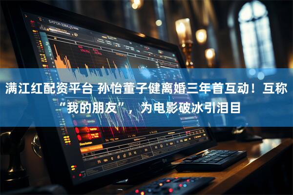 满江红配资平台 孙怡董子健离婚三年首互动！互称 “我的朋友”，为电影破冰引泪目