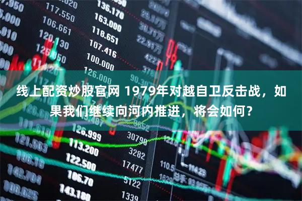 线上配资炒股官网 1979年对越自卫反击战，如果我们继续向河内推进，将会如何？