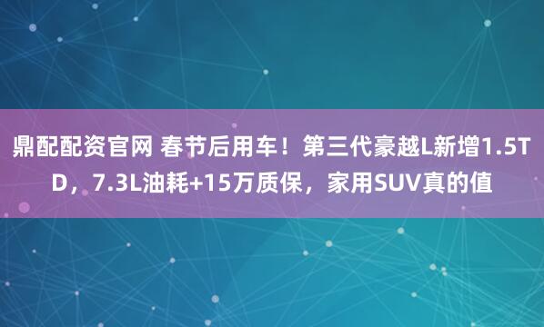 鼎配配资官网 春节后用车！第三代豪越L新增1.5TD，7.3L油耗+15万质保，家用SUV真的值