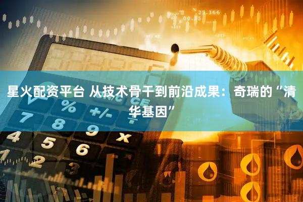 星火配资平台 从技术骨干到前沿成果：奇瑞的“清华基因”