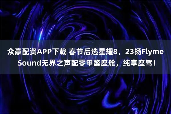 众豪配资APP下载 春节后选星耀8，23扬Flyme Sound无界之声配零甲醛座舱，纯享座驾！