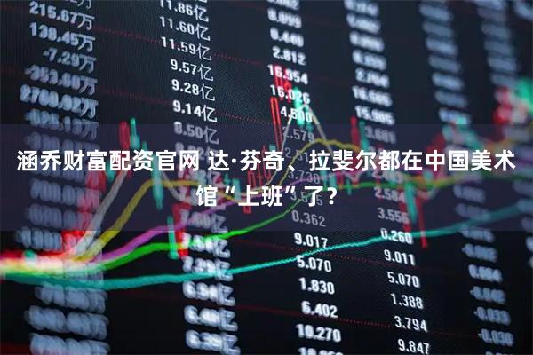 涵乔财富配资官网 达·芬奇、拉斐尔都在中国美术馆“上班”了？