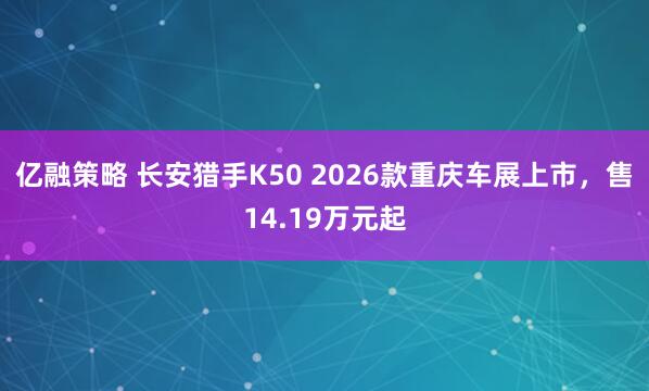 亿融策略 长安猎手K50 2026款重庆车展上市，售14.19万元起