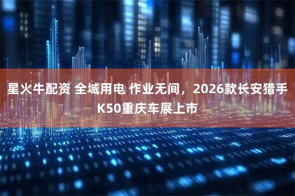 星火牛配资 全域用电 作业无间，2026款长安猎手K50重庆车展上市