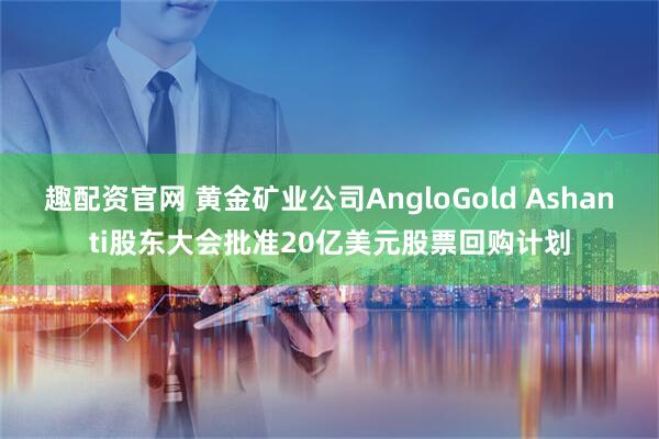 趣配资官网 黄金矿业公司AngloGold Ashanti股东大会批准20亿美元股票回购计划