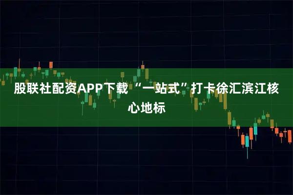 股联社配资APP下载 “一站式”打卡徐汇滨江核心地标