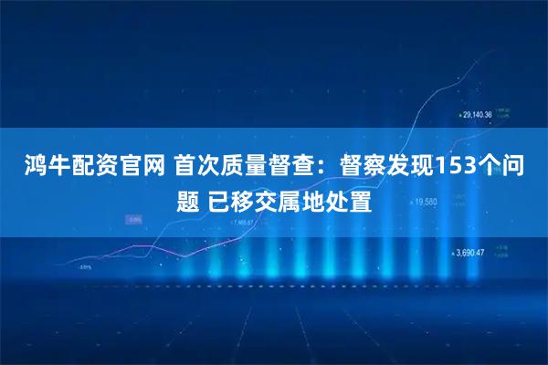 鸿牛配资官网 首次质量督查：督察发现153个问题 已移交属地处置