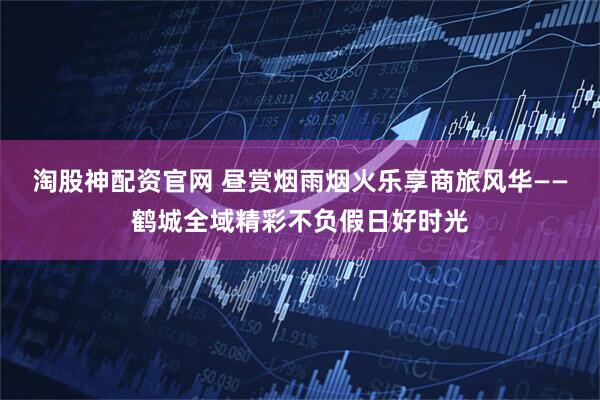 淘股神配资官网 昼赏烟雨烟火乐享商旅风华——鹤城全域精彩不负假日好时光